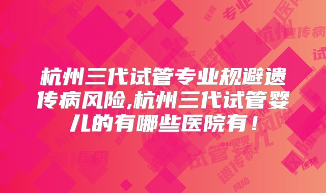 杭州三代试管专业规避遗传病风险,杭州三代试管婴儿的有哪些医院有！