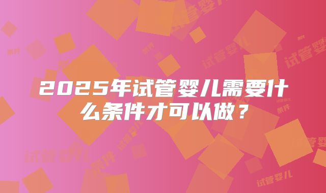 2025年试管婴儿需要什么条件才可以做？