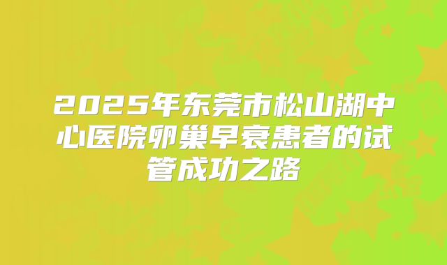 2025年东莞市松山湖中心医院卵巢早衰患者的试管成功之路