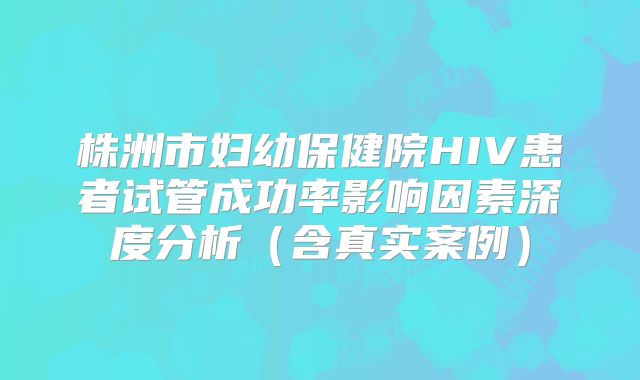 株洲市妇幼保健院HIV患者试管成功率影响因素深度分析（含真实案例）