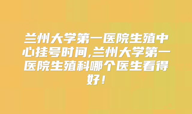 兰州大学第一医院生殖中心挂号时间,兰州大学第一医院生殖科哪个医生看得好！