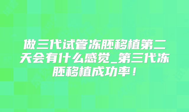 做三代试管冻胚移植第二天会有什么感觉_第三代冻胚移植成功率！