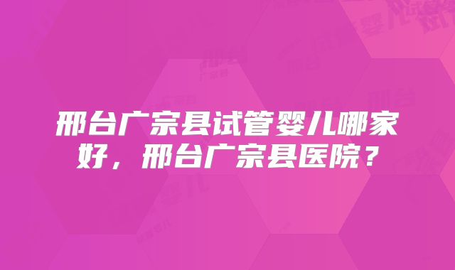 邢台广宗县试管婴儿哪家好，邢台广宗县医院？