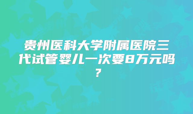 贵州医科大学附属医院三代试管婴儿一次要8万元吗?