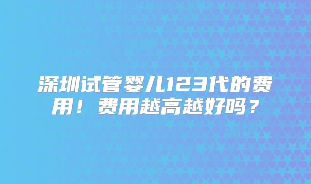 深圳试管婴儿123代的费用！费用越高越好吗？