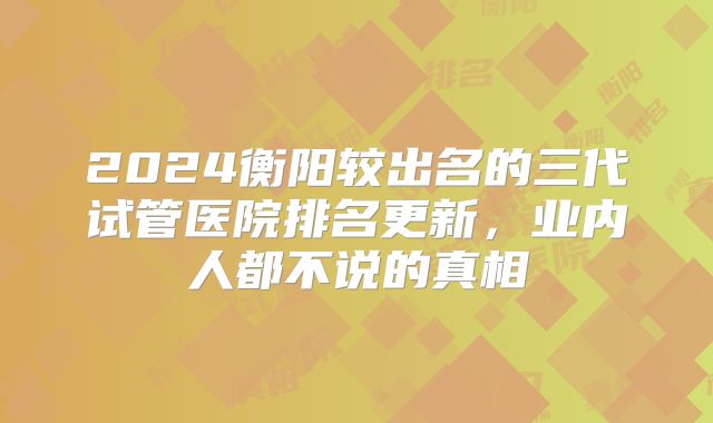 2024衡阳较出名的三代试管医院排名更新，业内人都不说的真相