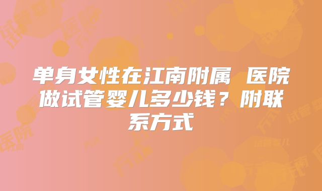 单身女性在江南附属 医院做试管婴儿多少钱？附联系方式