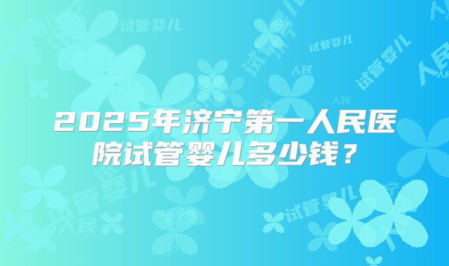 2025年济宁第一人民医院试管婴儿多少钱?