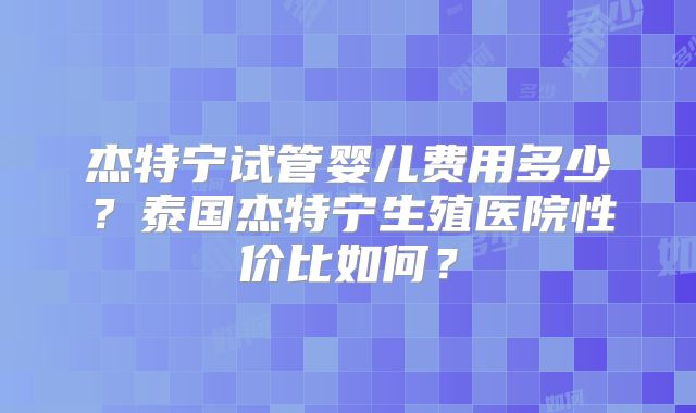 杰特宁试管婴儿费用多少?泰国杰特宁生殖医院性价比如何?
