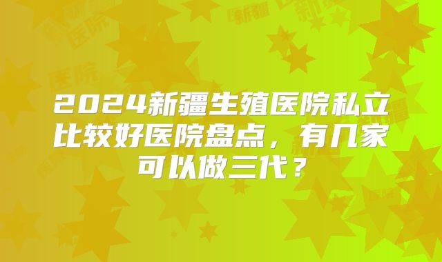 2024新疆生殖医院私立比较好医院盘点,有几家可以做三代?