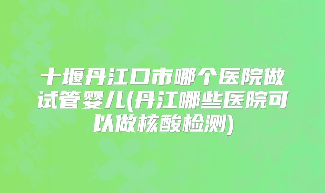十堰丹江口市哪个医院做试管婴儿(丹江哪些医院可以做核酸检测)