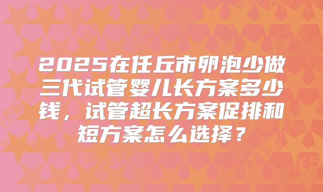 2025在任丘市卵泡少做三代试管婴儿长方案多少钱,试管超长方案促排和短方案怎么选择?