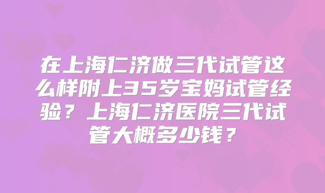 在上海仁济做三代试管这么样附上35岁宝妈试管经验？上海仁济医院三代试管大概多少钱？