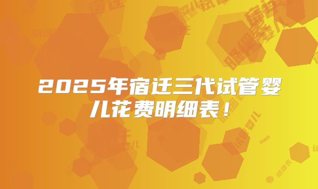 2025年宿迁三代试管婴儿花费明细表！