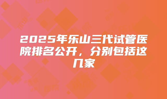 2025年乐山三代试管医院排名公开，分别包括这几家