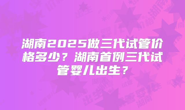 湖南2025做三代试管价格多少？湖南首例三代试管婴儿出生？