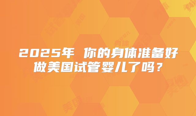 2025年 你的身体准备好做美国试管婴儿了吗？