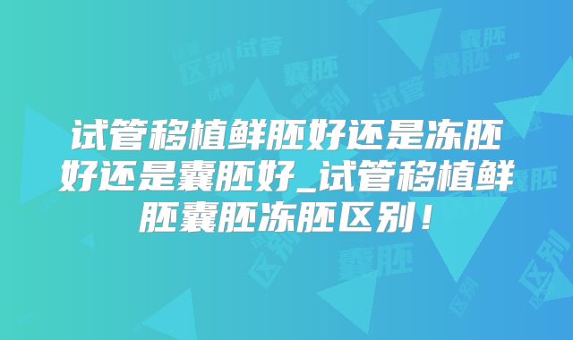 试管移植鲜胚好还是冻胚好还是囊胚好_试管移植鲜胚囊胚冻胚区别!