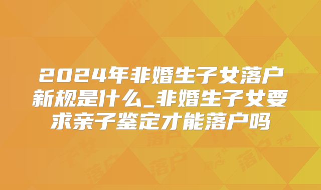 2024年非婚生子女落户新规是什么_非婚生子女要求亲子鉴定才能落户吗