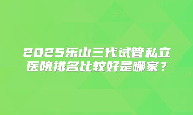 2025乐山三代试管私立医院排名比较好是哪家?