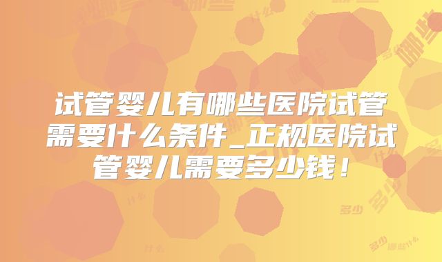试管婴儿有哪些医院试管需要什么条件_正规医院试管婴儿需要多少钱！
