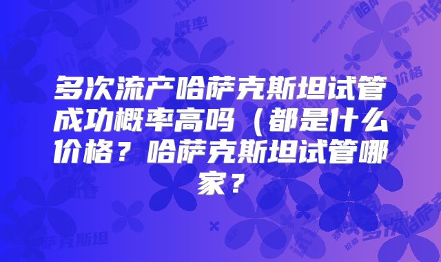 多次流产哈萨克斯坦试管成功概率高吗(都是什么价格?哈萨克斯坦试管哪家?