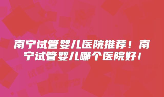 南宁试管婴儿医院推荐！南宁试管婴儿哪个医院好！