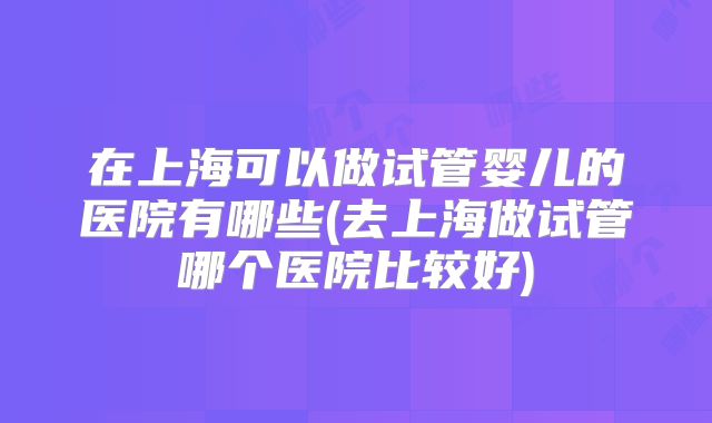 在上海可以做试管婴儿的医院有哪些(去上海做试管哪个医院比较好)