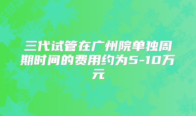 三代试管在广州院单独周期时间的费用约为5-10万元