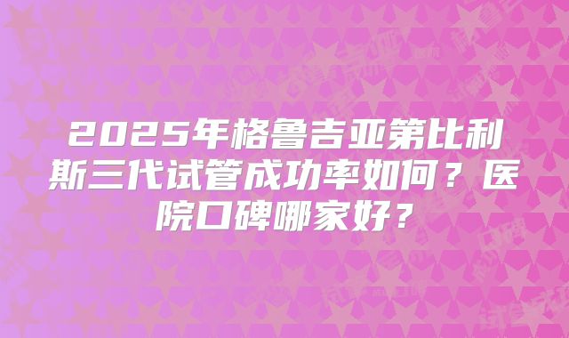2025年格鲁吉亚第比利斯三代试管成功率如何？医院口碑哪家好？