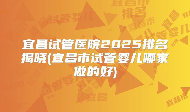 宜昌试管医院2025排名揭晓(宜昌市试管婴儿哪家做的好)