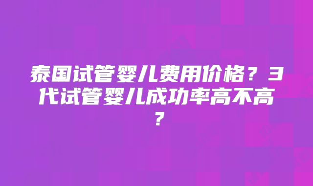 泰国试管婴儿费用价格？3代试管婴儿成功率高不高？
