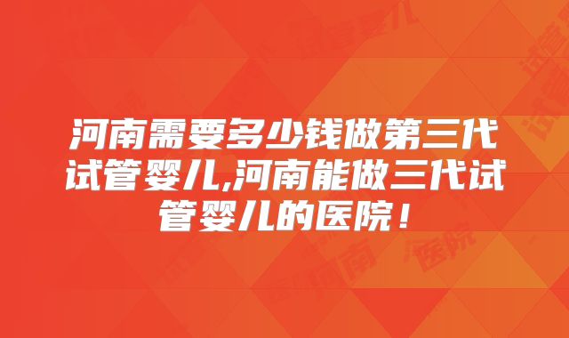 河南需要多少钱做第三代试管婴儿,河南能做三代试管婴儿的医院！
