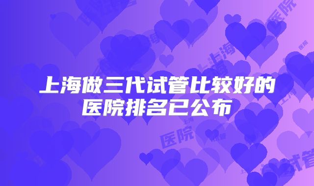 上海做三代试管比较好的医院排名已公布