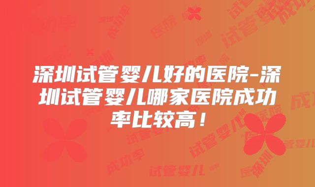 深圳试管婴儿好的医院-深圳试管婴儿哪家医院成功率比较高！
