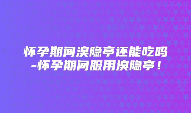 怀孕期间溴隐亭还能吃吗-怀孕期间服用溴隐亭！