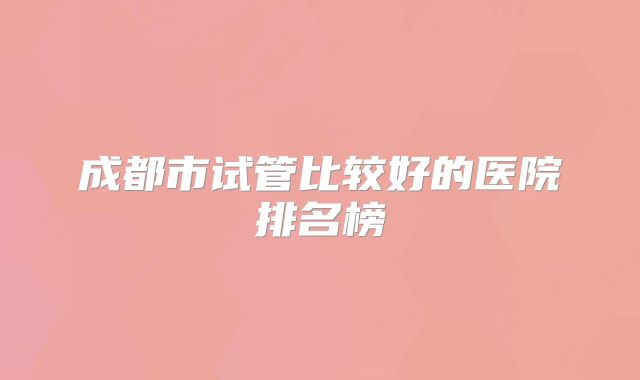 成都市试管比较好的医院排名榜