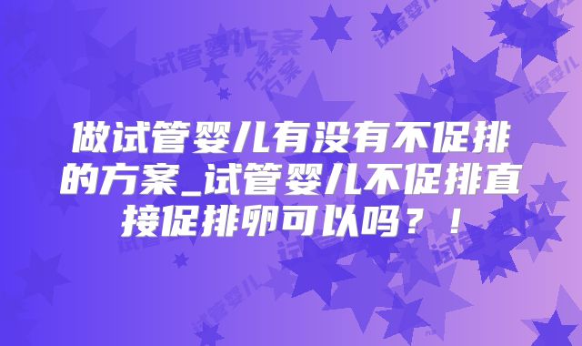 做试管婴儿有没有不促排的方案_试管婴儿不促排直接促排卵可以吗？！