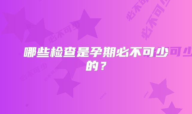哪些检查是孕期必不可少的？