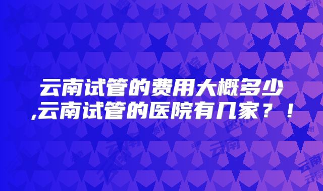 云南试管的费用大概多少,云南试管的医院有几家？！