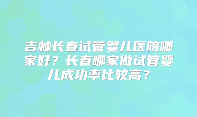 吉林长春试管婴儿医院哪家好?长春哪家做试管婴儿成功率比较高?