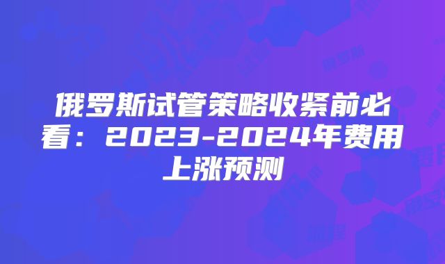 俄罗斯试管策略收紧前必看:2023-2024年费用上涨预测