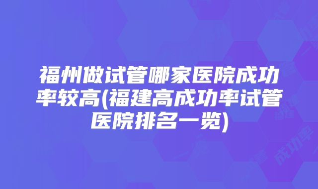 福州做试管哪家医院成功率较高(福建高成功率试管医院排名一览)
