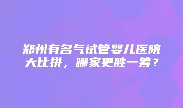 郑州有名气试管婴儿医院大比拼，哪家更胜一筹？