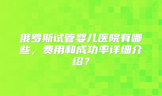 俄罗斯试管婴儿医院有哪些，费用和成功率详细介绍？