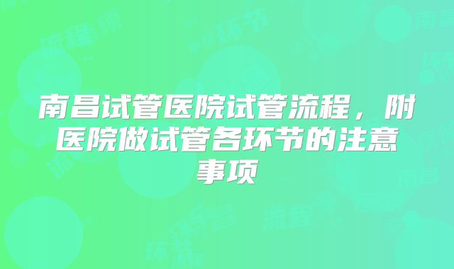 南昌试管医院试管流程,附医院做试管各环节的注意事项