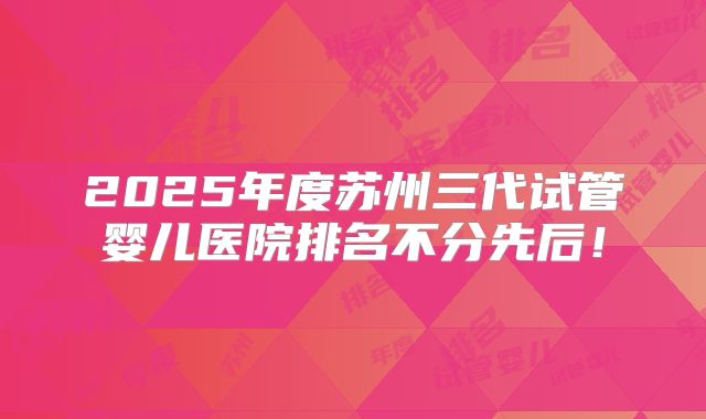 2025年度苏州三代试管婴儿医院排名不分先后！