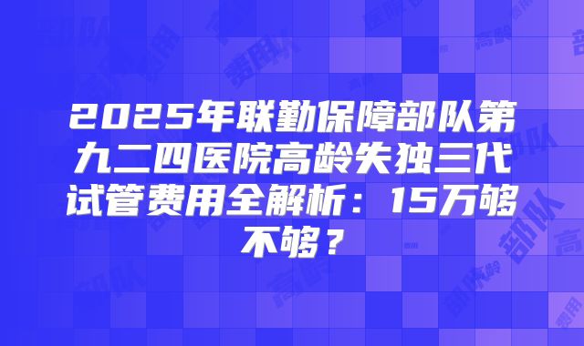 2025年联勤保障部队第九二四医院高龄失独三代试管费用全解析：15万够不够？