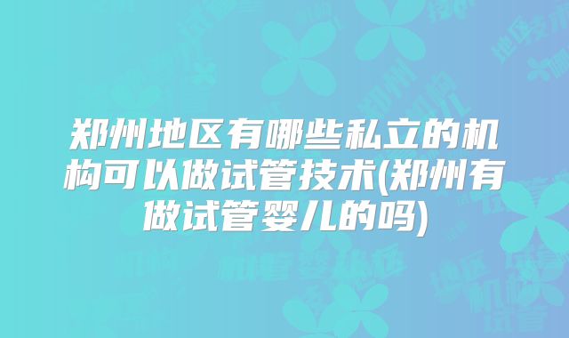 郑州地区有哪些私立的机构可以做试管技术(郑州有做试管婴儿的吗)