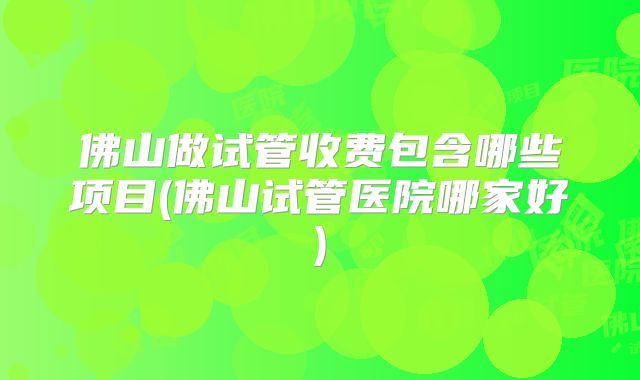 佛山做试管收费包含哪些项目(佛山试管医院哪家好)